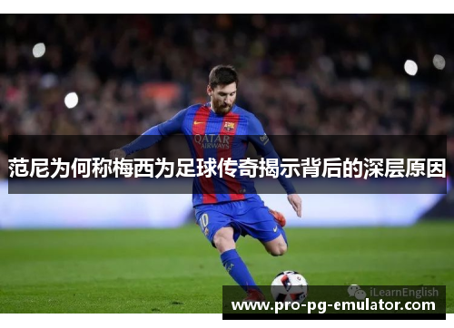 范尼为何称梅西为足球传奇揭示背后的深层原因 范尼为何称梅西为足球传奇揭示背后的深层原因