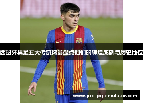 西班牙男足五大传奇球员盘点他们的辉煌成就与历史地位 西班牙男足五大传奇球员盘点他们的辉煌成就与历史地位