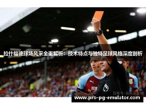 拉什福德球场风采全面解析：技术特点与独特足球风格深度剖析