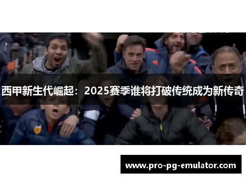 西甲新生代崛起:2025赛季谁将打破传统成为新传奇 西甲新生代崛起:2025赛季谁将打破传统成为新传奇