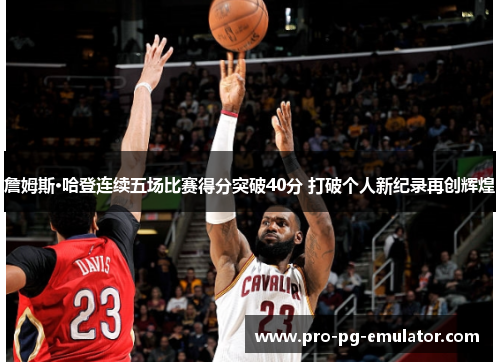 詹姆斯·哈登连续五场比赛得分突破40分 打破个人新纪录再创辉煌 詹姆斯·哈登连续五场比赛得分突破40分 打破个人新纪录再创辉煌