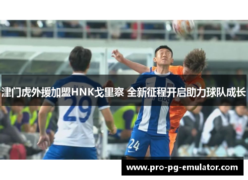 津门虎外援加盟HNK戈里察 全新征程开启助力球队成长 津门虎外援加盟HNK戈里察 全新征程开启助力球队成长