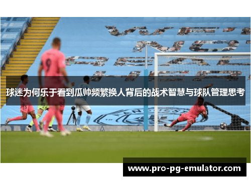 球迷为何乐于看到瓜帅频繁换人背后的战术智慧与球队管理思考 球迷为何乐于看到瓜帅频繁换人背后的战术智慧与球队管理思考