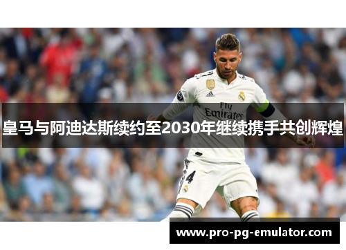 皇马与阿迪达斯续约至2030年继续携手共创辉煌