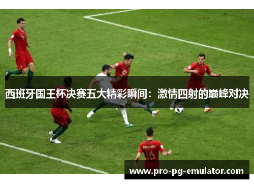 西班牙国王杯决赛五大精彩瞬间:激情四射的巅峰对决 西班牙国王杯决赛五大精彩瞬间:激情四射的巅峰对决